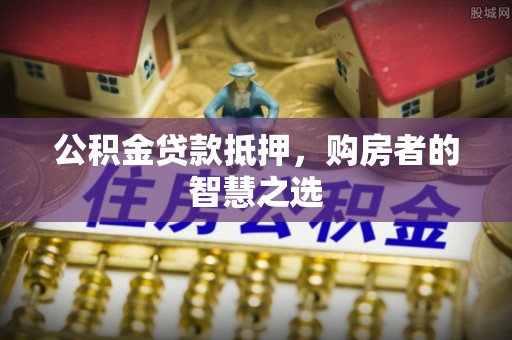 朴子公积金贷款抵押，购房者的智慧之选