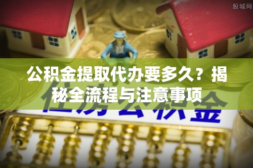 朴子公积金提取代办要多久？揭秘全流程与注意事项