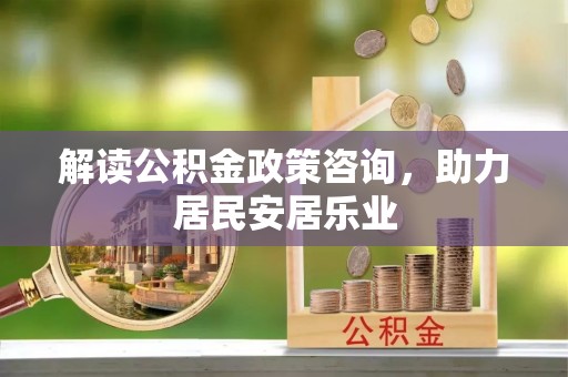 朴子解读公积金政策咨询，助力居民安居乐业
