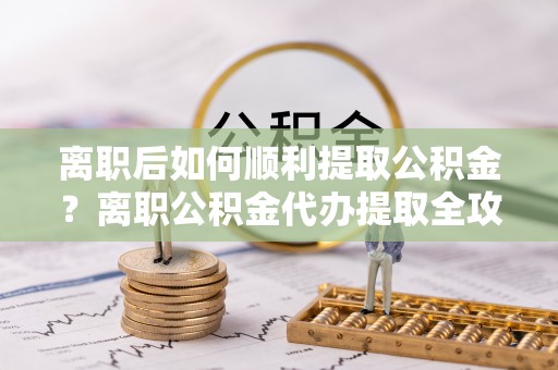 朴子离职后如何顺利提取公积金？离职公积金代办提取全攻略