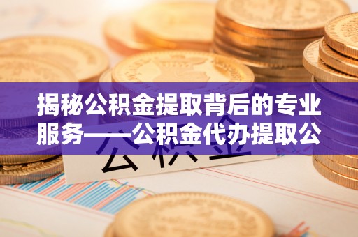 朴子揭秘公积金提取背后的专业服务——公积金代办提取公司的角色与价值