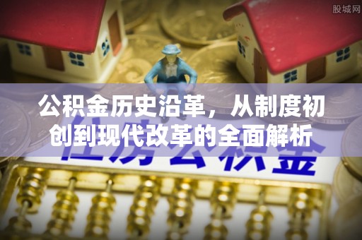朴子公积金历史沿革，从制度初创到现代改革的全面解析