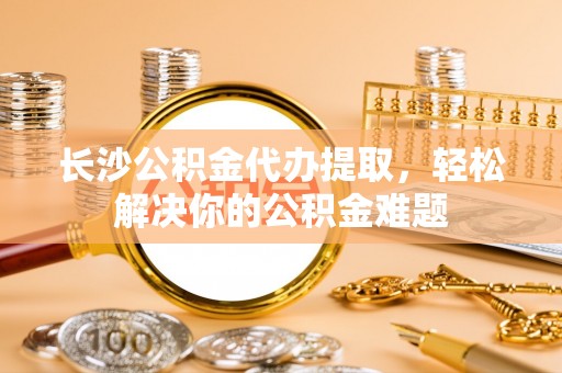 朴子长沙公积金代办提取，轻松解决你的公积金难题