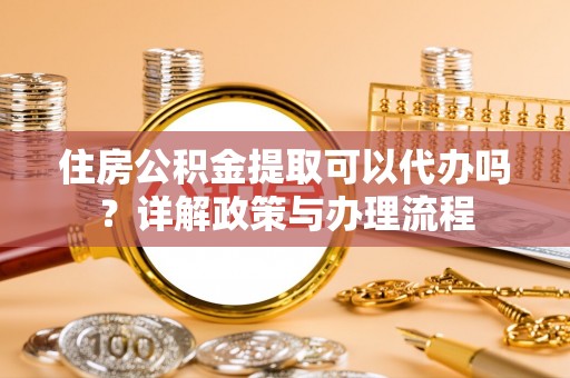 朴子住房公积金提取可以代办吗？详解政策与办理流程
