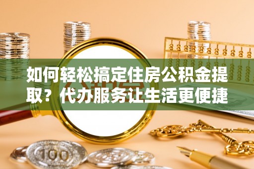 朴子如何轻松搞定住房公积金提取？代办服务让生活更便捷