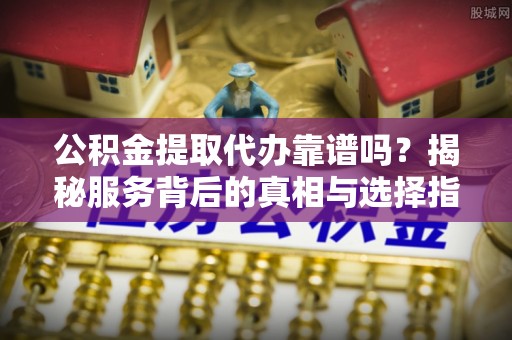 朴子公积金提取代办靠谱吗？揭秘服务背后的真相与选择指南