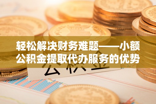 朴子轻松解决财务难题——小额公积金提取代办服务的优势与选择指南