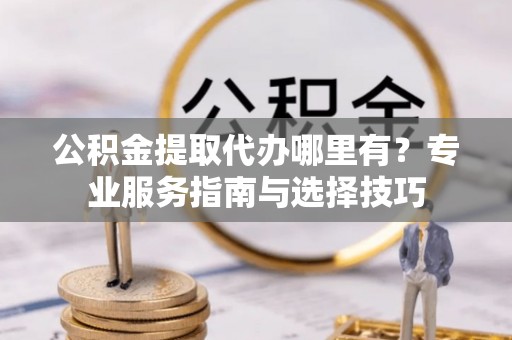 朴子公积金提取代办哪里有？专业服务指南与选择技巧