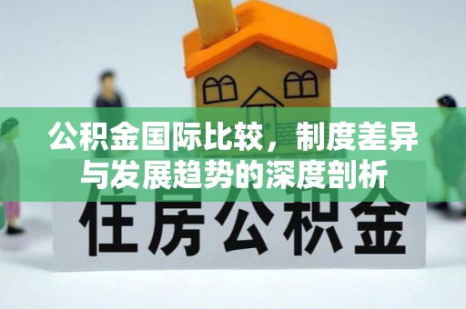 朴子公积金国际比较，制度差异与发展趋势的深度剖析