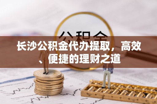 朴子长沙公积金代办提取，高效、便捷的理财之道