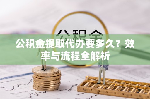 朴子公积金提取代办要多久？效率与流程全解析