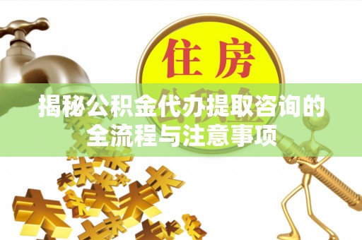 朴子揭秘公积金代办提取咨询的全流程与注意事项