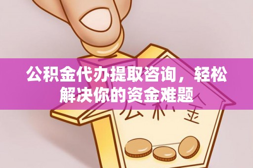 朴子公积金代办提取咨询，轻松解决你的资金难题