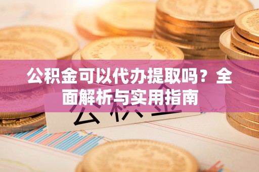 朴子公积金可以代办提取吗？全面解析与实用指南
