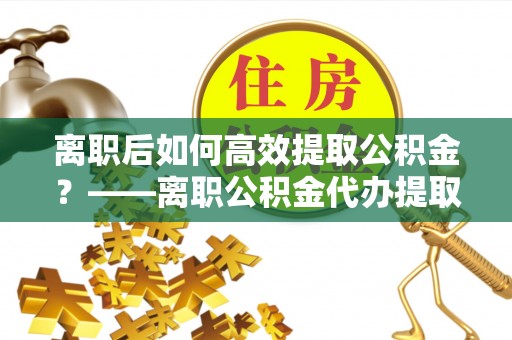 朴子离职后如何高效提取公积金？——离职公积金代办提取全流程解析