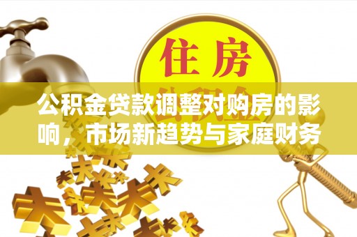 朴子公积金贷款调整对购房的影响，市场新趋势与家庭财务规划