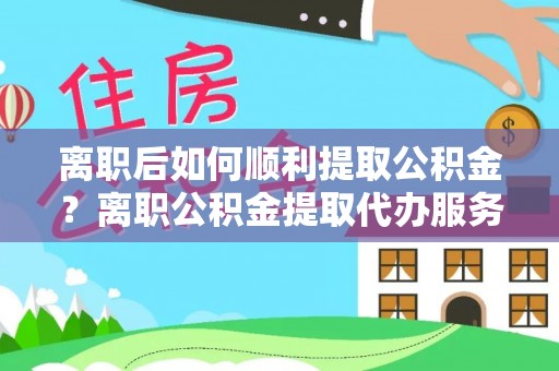 朴子离职后如何顺利提取公积金？离职公积金提取代办服务帮你搞定！