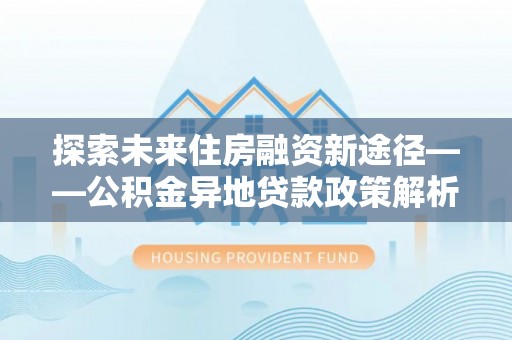 朴子探索未来住房融资新途径——公积金异地贷款政策解析与实践