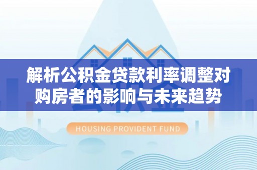 朴子解析公积金贷款利率调整对购房者的影响与未来趋势