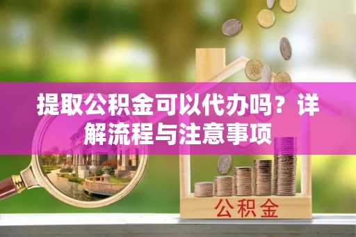 朴子提取公积金可以代办吗？详解流程与注意事项