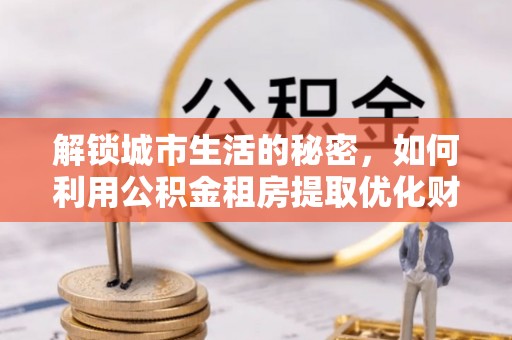 朴子解锁城市生活的秘密，如何利用公积金租房提取优化财务规划