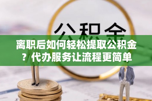 朴子离职后如何轻松提取公积金？代办服务让流程更简单