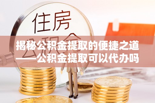 朴子揭秘公积金提取的便捷之道——公积金提取可以代办吗？
