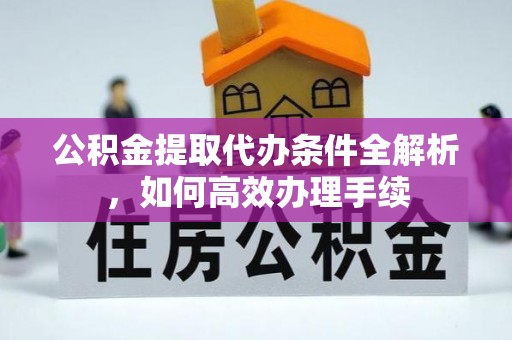 朴子公积金提取代办条件全解析，如何高效办理手续