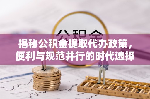 朴子揭秘公积金提取代办政策，便利与规范并行的时代选择