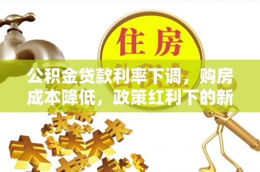 朴子公积金贷款利率下调，购房成本降低，政策红利下的新机遇