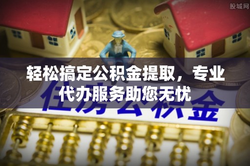 朴子轻松搞定公积金提取，专业代办服务助您无忧