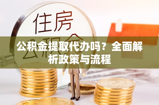 朴子公积金提取代办吗？全面解析政策与流程