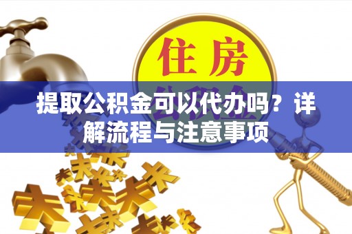朴子提取公积金可以代办吗？详解流程与注意事项
