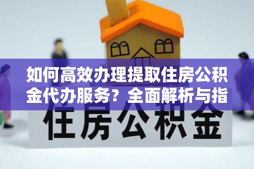 朴子如何高效办理提取住房公积金代办服务？全面解析与指南