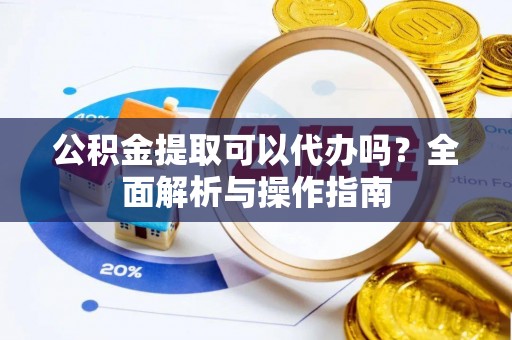 朴子公积金提取可以代办吗？全面解析与操作指南