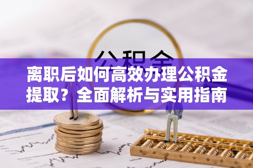 朴子离职后如何高效办理公积金提取？全面解析与实用指南