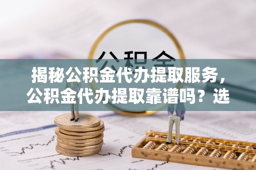 朴子揭秘公积金代办提取服务，公积金代办提取靠谱吗？选择前你需要知道这些！