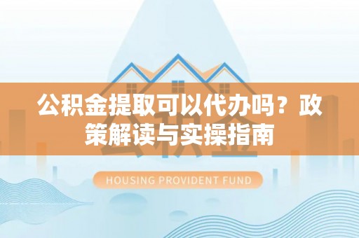 朴子公积金提取可以代办吗？政策解读与实操指南