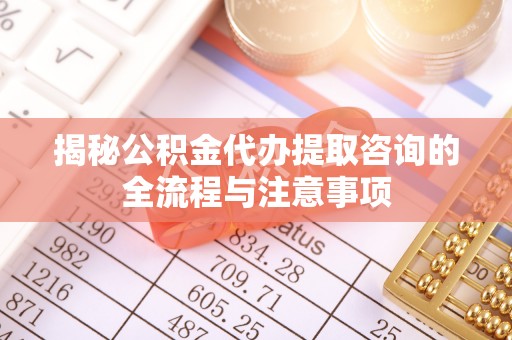 朴子揭秘公积金代办提取咨询的全流程与注意事项