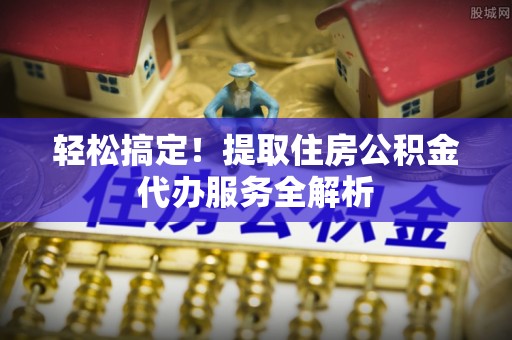 朴子轻松搞定！提取住房公积金代办服务全解析