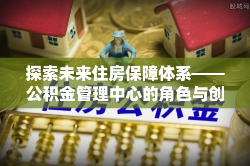 朴子探索未来住房保障体系——公积金管理中心的角色与创新