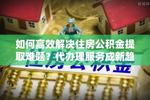 朴子如何高效解决住房公积金提取难题？代办理服务成新趋势