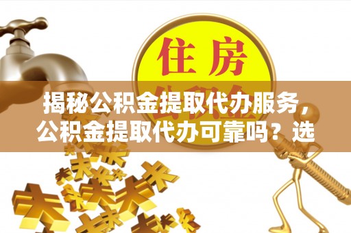 朴子揭秘公积金提取代办服务，公积金提取代办可靠吗？选择需谨慎