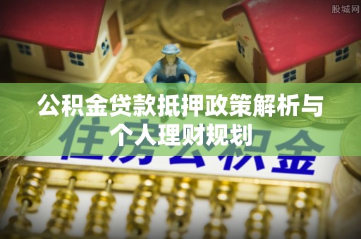 朴子公积金贷款抵押政策解析与个人理财规划
