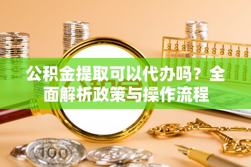 朴子公积金提取可以代办吗？全面解析政策与操作流程