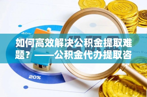 朴子如何高效解决公积金提取难题？——公积金代办提取咨询服务全解析