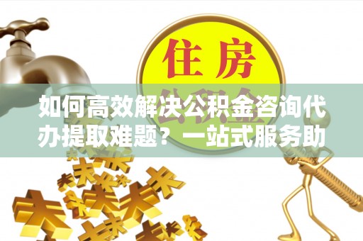 朴子如何高效解决公积金咨询代办提取难题？一站式服务助您轻松搞定