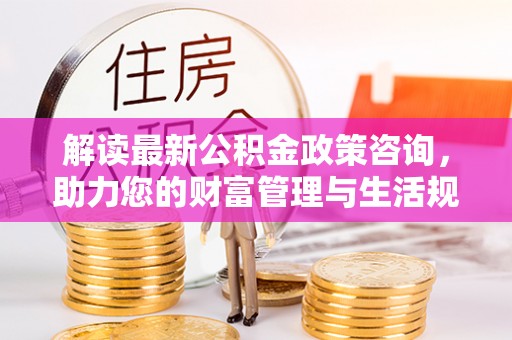 朴子解读最新公积金政策咨询，助力您的财富管理与生活规划