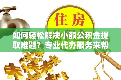 朴子如何轻松解决小额公积金提取难题？专业代办服务来帮忙