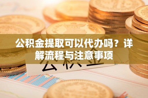 朴子公积金提取可以代办吗？详解流程与注意事项